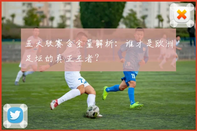 五大联赛含金量解析：谁才是欧洲足坛的真正王者？