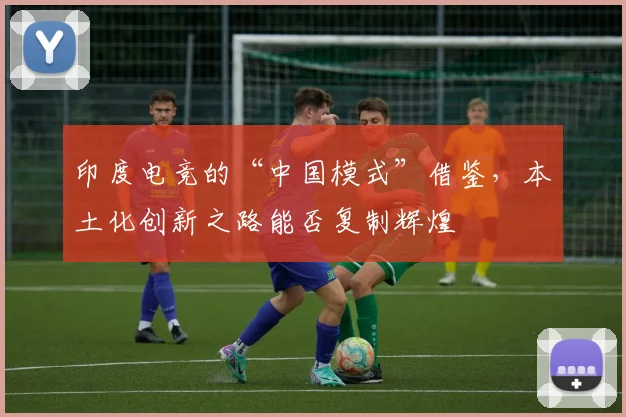 印度电竞的“中国模式”借鉴,本土化创新之路能否复制辉煌